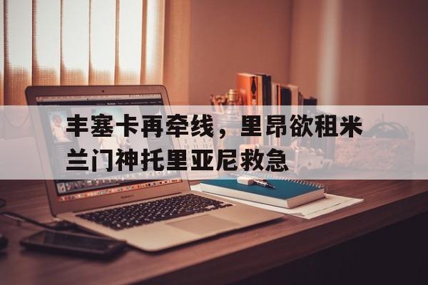 米兰体育官网-丰塞卡再牵线，里昂欲租米兰门神托里亚尼救急的简单介绍